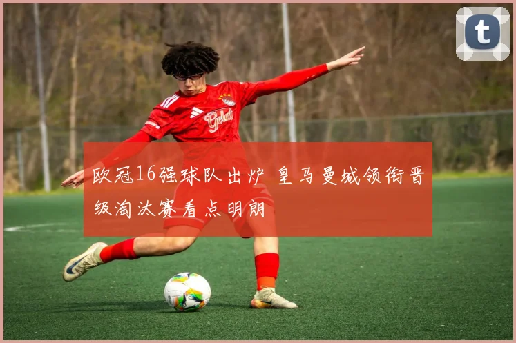 欧冠16强球队出炉 皇马曼城领衔晋级淘汰赛看点明朗