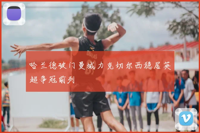 哈兰德破门曼城力克切尔西稳居英超争冠前列