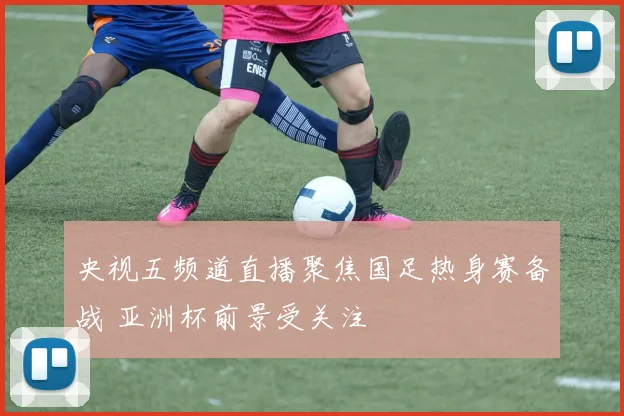 央视五频道直播聚焦国足热身赛备战 亚洲杯前景受关注