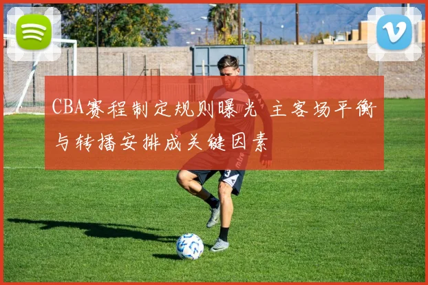CBA赛程制定规则曝光 主客场平衡与转播安排成关键因素
