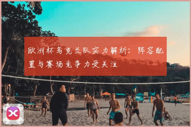 欧洲杯乌克兰队实力解析：阵容配置与赛场竞争力受关注