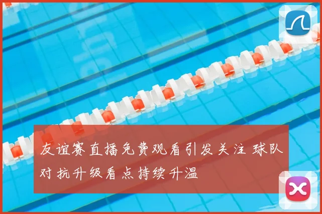 友谊赛直播免费观看引发关注 球队对抗升级看点持续升温