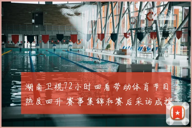 湖南卫视72小时回看带动体育节目热度回升 赛事集锦和赛后采访成搜索重点