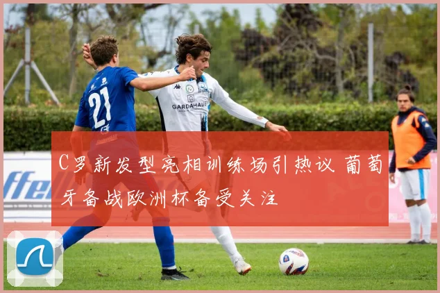 C罗新发型亮相训练场引热议 葡萄牙备战欧洲杯备受关注