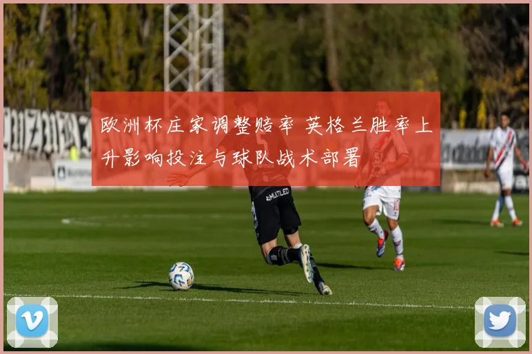 欧洲杯庄家调整赔率 英格兰胜率上升影响投注与球队战术部署