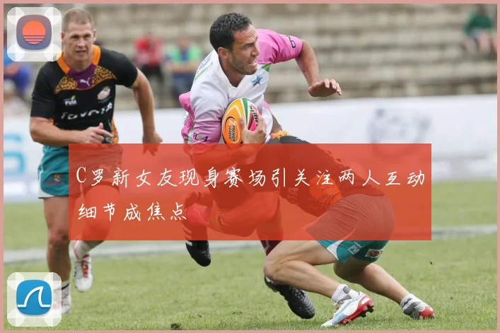 C罗新女友现身赛场引关注两人互动细节成焦点