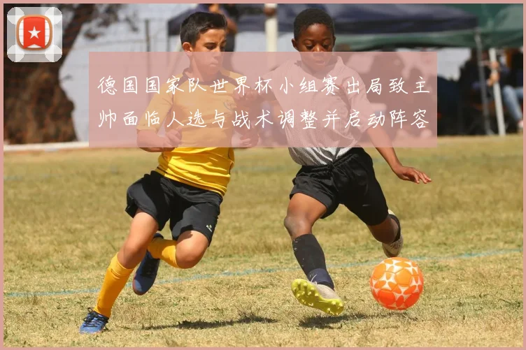 德国国家队世界杯小组赛出局致主帅面临人选与战术调整并启动阵容更新计划