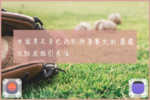 中国男足负巴西队热身赛失利 暴露攻防差距引关注