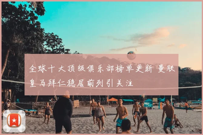 全球十大顶级俱乐部榜单更新 曼联皇马拜仁稳居前列引关注