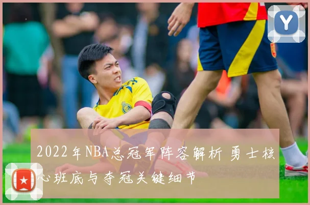 2022年NBA总冠军阵容解析 勇士核心班底与夺冠关键细节