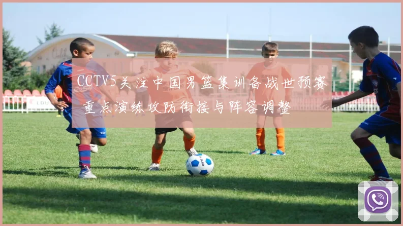 CCTV5关注中国男篮集训备战世预赛 重点演练攻防衔接与阵容调整