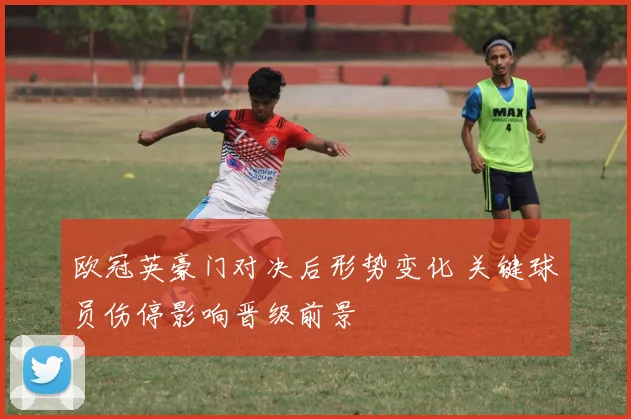 欧冠英豪门对决后形势变化 关键球员伤停影响晋级前景
