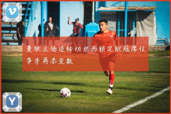 曼联主场逆转切尔西锁定欧冠席位争夺再添变数