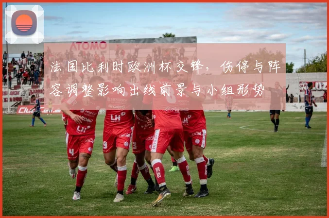 法国比利时欧洲杯交锋,伤停与阵容调整影响出线前景与小组形势
