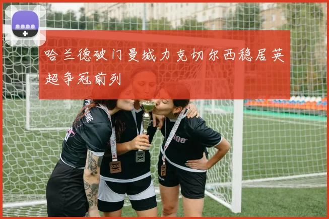 哈兰德破门曼城力克切尔西稳居英超争冠前列
