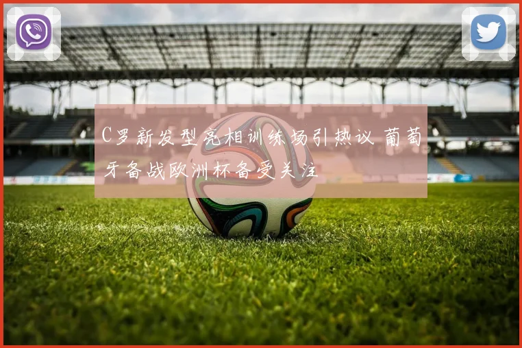 C罗新发型亮相训练场引热议 葡萄牙备战欧洲杯备受关注