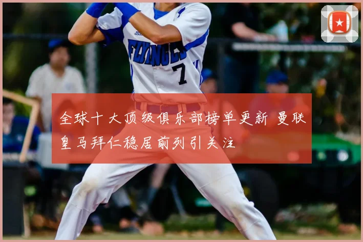 全球十大顶级俱乐部榜单更新 曼联皇马拜仁稳居前列引关注