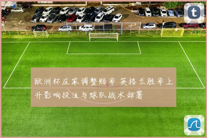 欧洲杯庄家调整赔率 英格兰胜率上升影响投注与球队战术部署