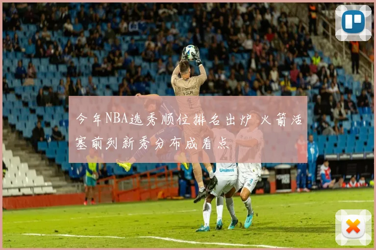 今年NBA选秀顺位排名出炉 火箭活塞前列新秀分布成看点