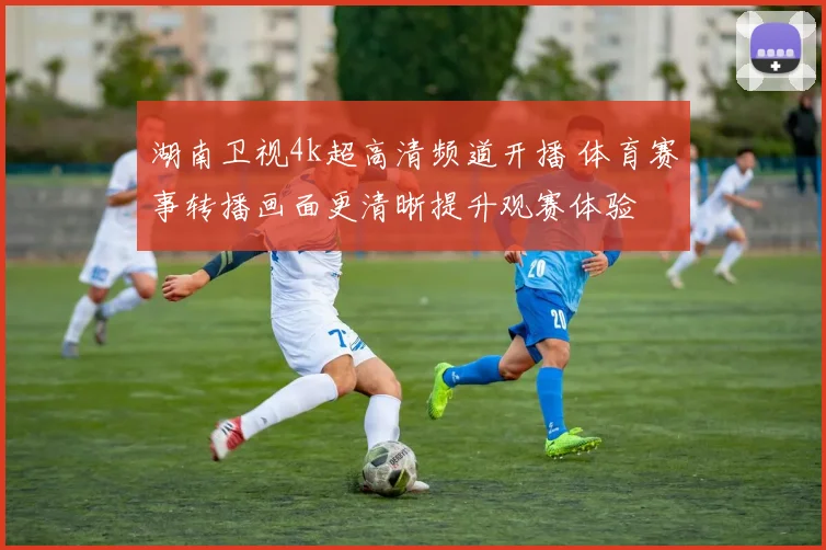 湖南卫视4k超高清频道开播 体育赛事转播画面更清晰提升观赛体验