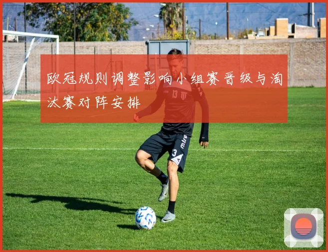 欧冠规则调整影响小组赛晋级与淘汰赛对阵安排