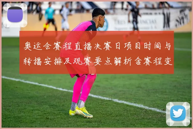 奥运会赛程直播决赛日项目时间与转播安排及观赛要点解析含赛程变动提醒