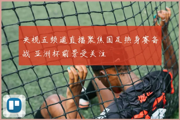 央视五频道直播聚焦国足热身赛备战 亚洲杯前景受关注