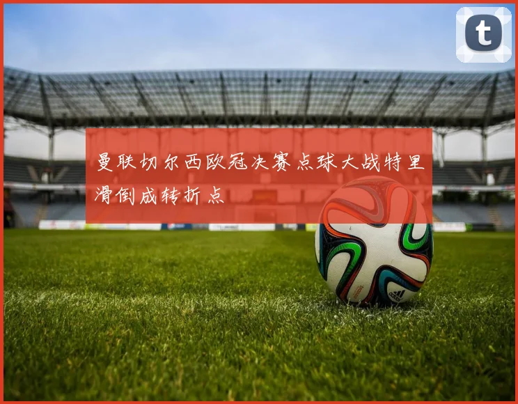 曼联切尔西欧冠决赛点球大战特里滑倒成转折点