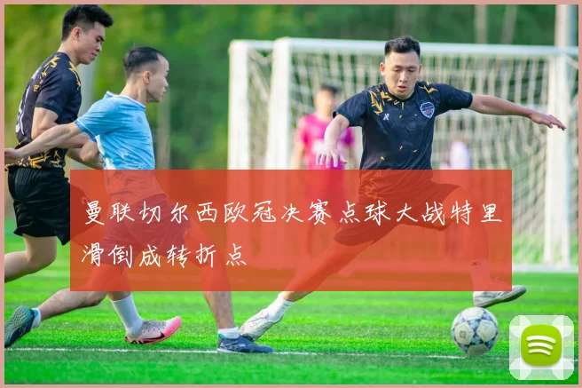 曼联切尔西欧冠决赛点球大战特里滑倒成转折点