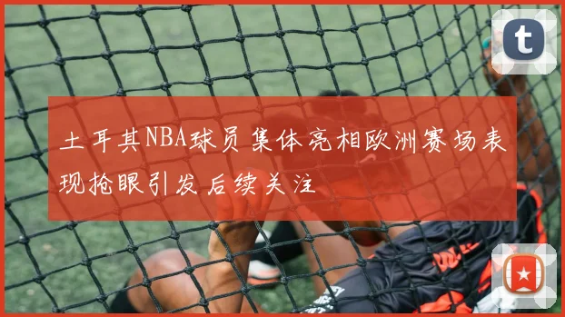 土耳其NBA球员集体亮相欧洲赛场表现抢眼引发后续关注