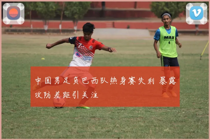 中国男足负巴西队热身赛失利 暴露攻防差距引关注