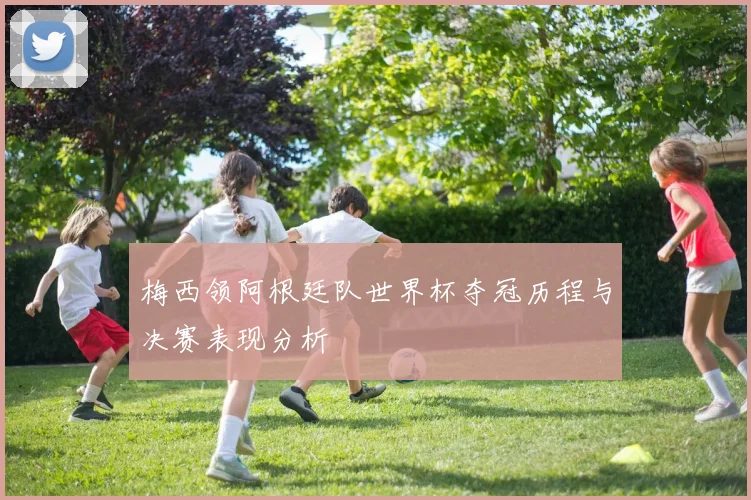 梅西领阿根廷队世界杯夺冠历程与决赛表现分析