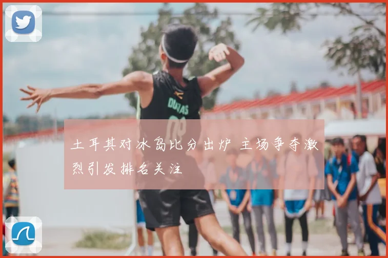 土耳其对冰岛比分出炉 主场争夺激烈引发排名关注