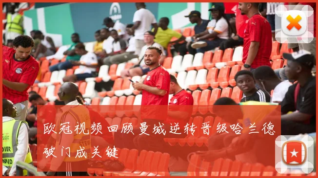 欧冠视频回顾曼城逆转晋级哈兰德破门成关键