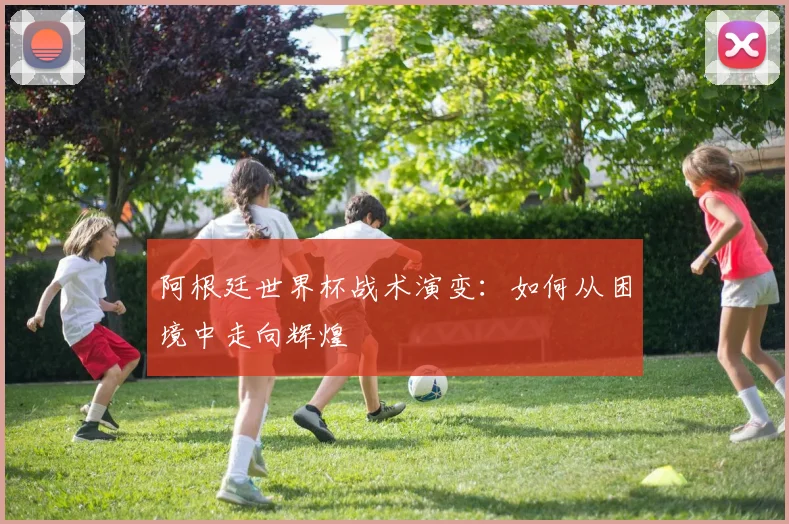 阿根廷世界杯战术演变:如何从困境中走向辉煌