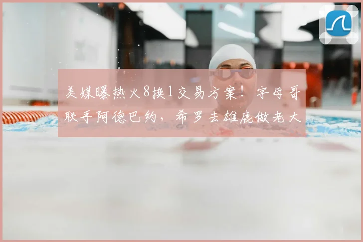 美媒曝热火8换1交易方案!字母哥联手阿德巴约,希罗去雄鹿做老大