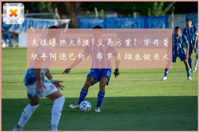 美媒曝热火8换1交易方案!字母哥联手阿德巴约,希罗去雄鹿做老大