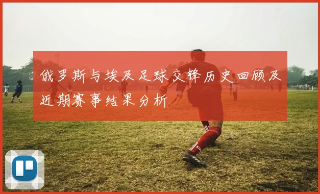 俄罗斯与埃及足球交锋历史回顾及近期赛事结果分析