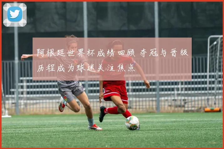 阿根廷世界杯成绩回顾 夺冠与晋级历程成为球迷关注焦点