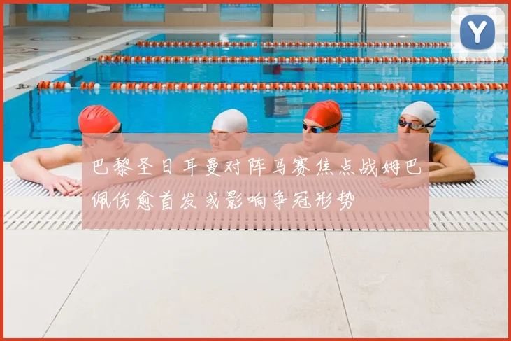 巴黎圣日耳曼对阵马赛焦点战姆巴佩伤愈首发或影响争冠形势