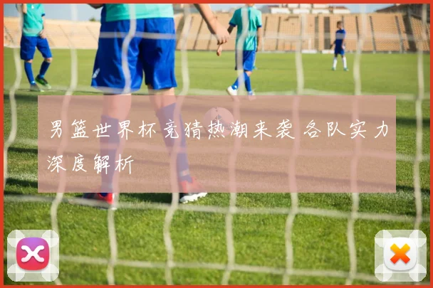 男篮世界杯竞猜热潮来袭 各队实力深度解析