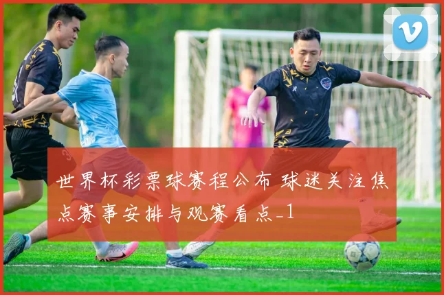 世界杯彩票球赛程公布 球迷关注焦点赛事安排与观赛看点_1