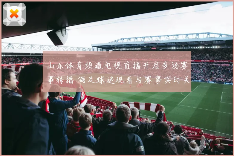 山东体育频道电视直播开启多场赛事转播 满足球迷观看与赛事实时关注需求