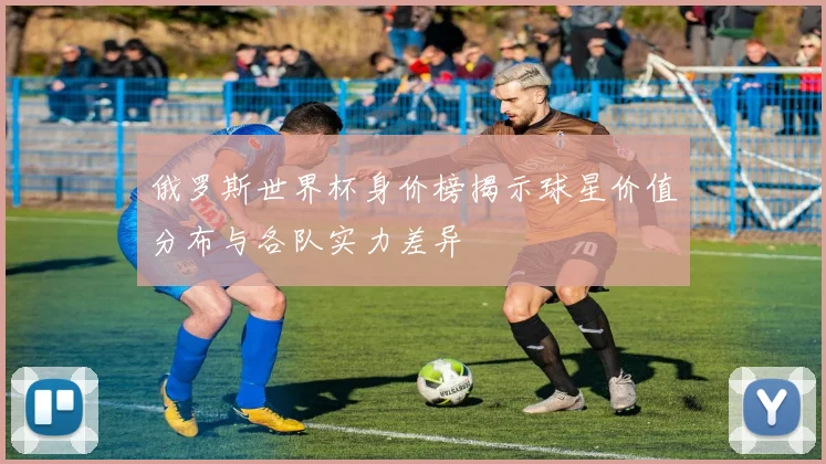 俄罗斯世界杯身价榜揭示球星价值分布与各队实力差异