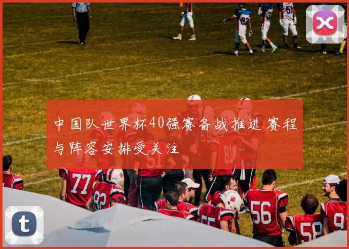 中国队世界杯40强赛备战推进 赛程与阵容安排受关注