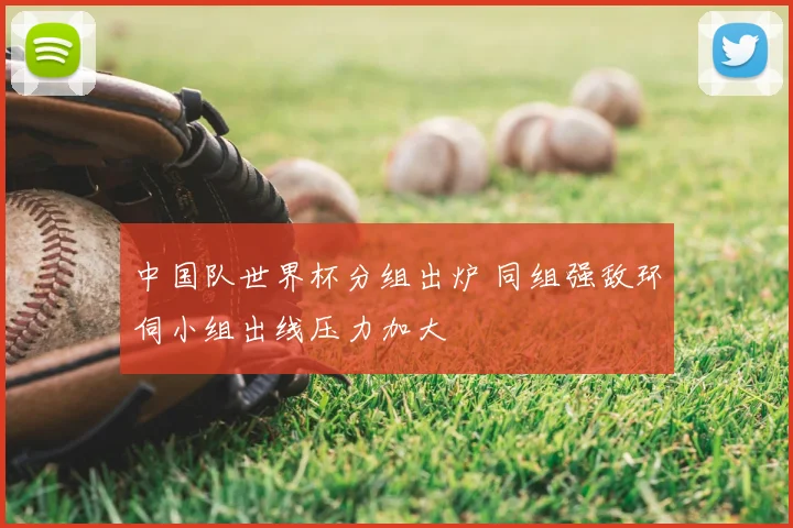 中国队世界杯分组出炉 同组强敌环伺小组出线压力加大