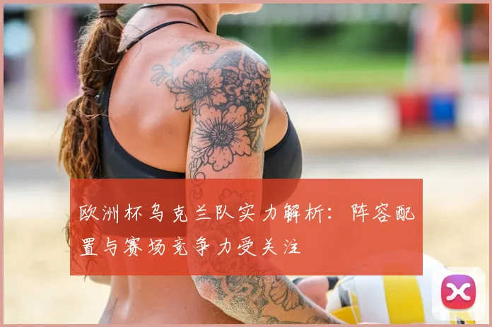 欧洲杯乌克兰队实力解析:阵容配置与赛场竞争力受关注
