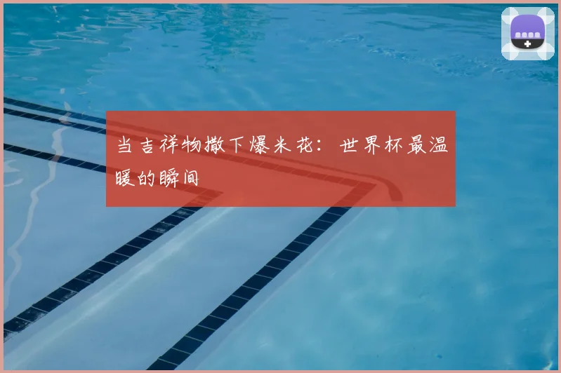 当吉祥物撒下爆米花:世界杯最温暖的瞬间