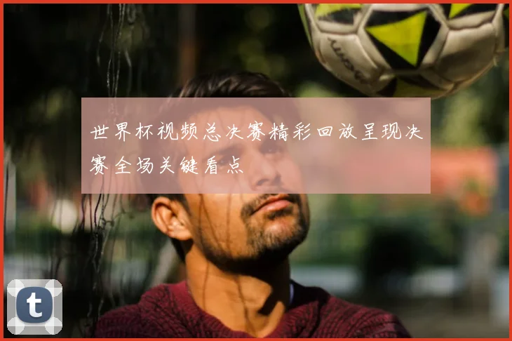 世界杯视频总决赛精彩回放呈现决赛全场关键看点