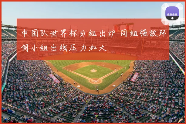 中国队世界杯分组出炉 同组强敌环伺小组出线压力加大